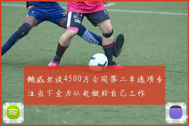 鲍威尔谈4500万合同第二年选项专注当下全力以赴做好自己工作