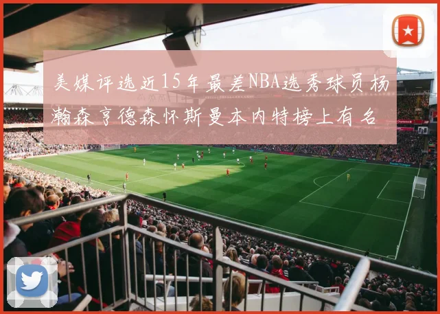 美媒评选近15年最差NBA选秀球员杨瀚森亨德森怀斯曼本内特榜上有名