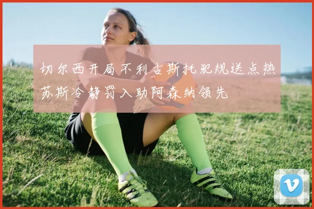 切尔西开局不利古斯托犯规送点热苏斯冷静罚入助阿森纳领先