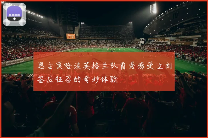 恩古莫哈谈英格兰队首秀感受立刻答应征召的奇妙体验
