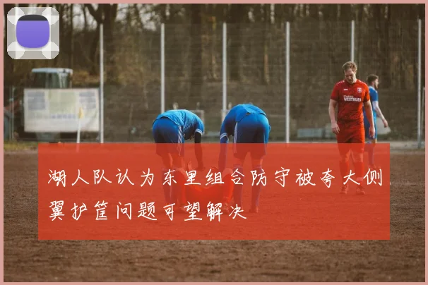 湖人队认为东里组合防守被夸大侧翼护筐问题可望解决