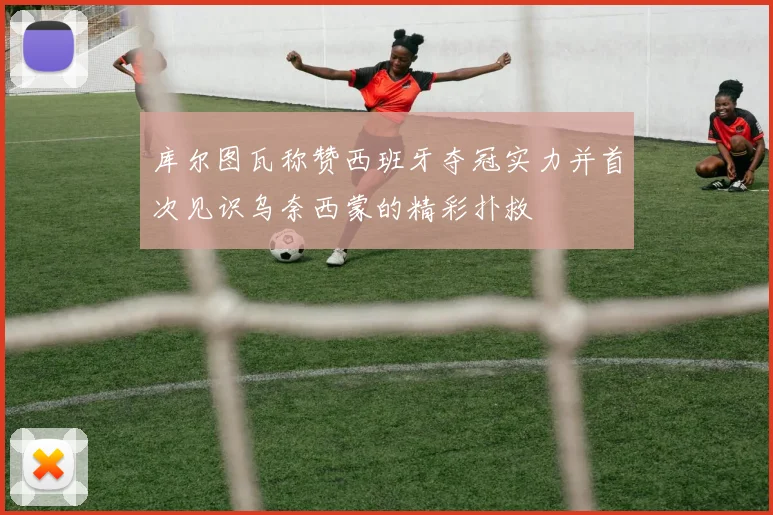 库尔图瓦称赞西班牙夺冠实力并首次见识乌奈西蒙的精彩扑救