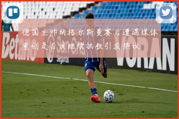 德国主帅纳格尔斯曼赛后遭遇媒体重创是否该继续执教引发热议