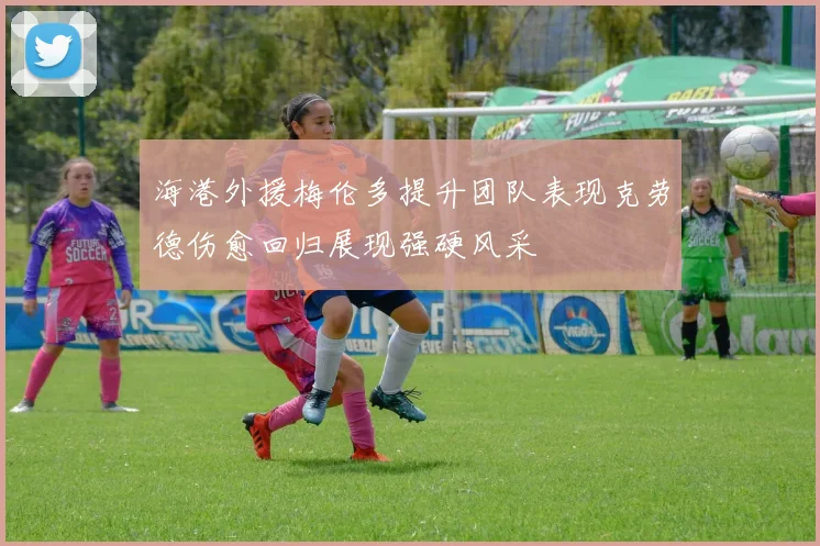 海港外援梅伦多提升团队表现克劳德伤愈回归展现强硬风采