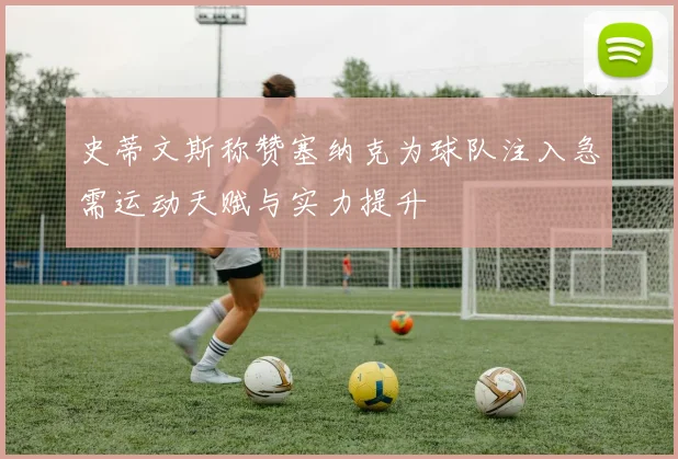 史蒂文斯称赞塞纳克为球队注入急需运动天赋与实力提升