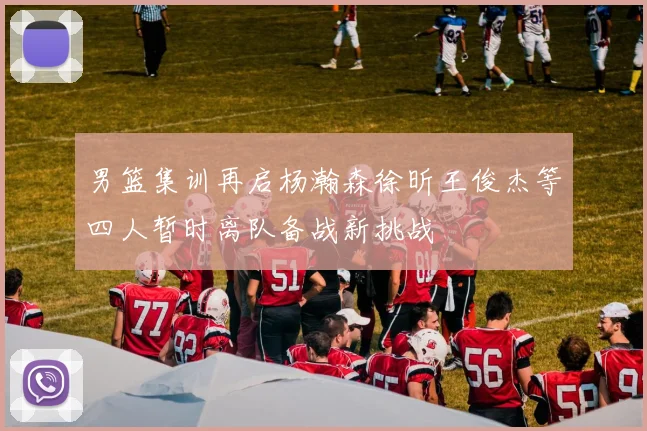男篮集训再启杨瀚森徐昕王俊杰等四人暂时离队备战新挑战