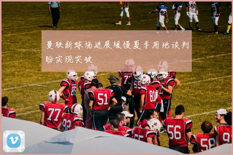 曼联新球场进展缓慢夏季用地谈判盼实现突破