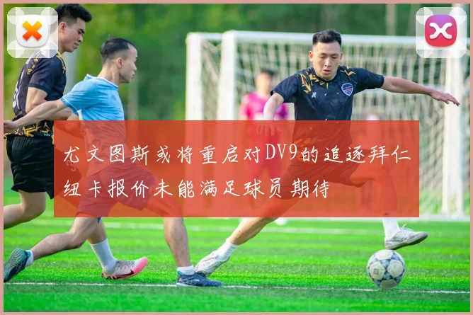 尤文图斯或将重启对DV9的追逐拜仁纽卡报价未能满足球员期待