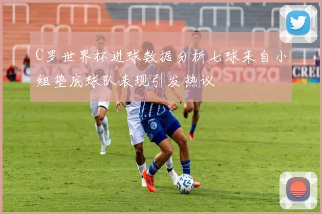 C罗世界杯进球数据分析七球来自小组垫底球队表现引发热议