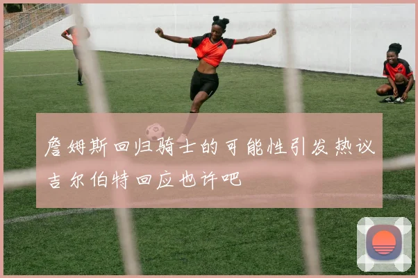 詹姆斯回归骑士的可能性引发热议吉尔伯特回应也许吧