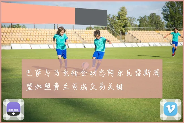 巴萨与马竞转会动态阿尔瓦雷斯渴望加盟费兰或成交易关键