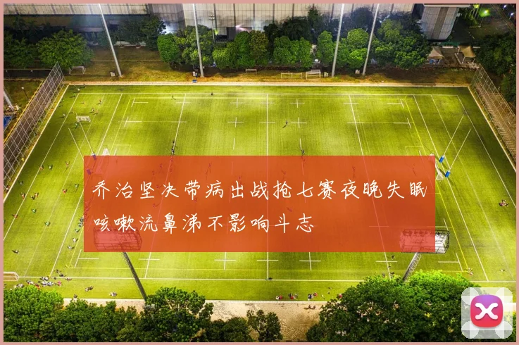 乔治坚决带病出战抢七赛夜晚失眠咳嗽流鼻涕不影响斗志