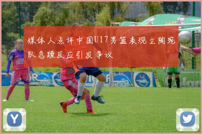 媒体人点评中国U17男篮表现立陶宛队急躁反应引发争议