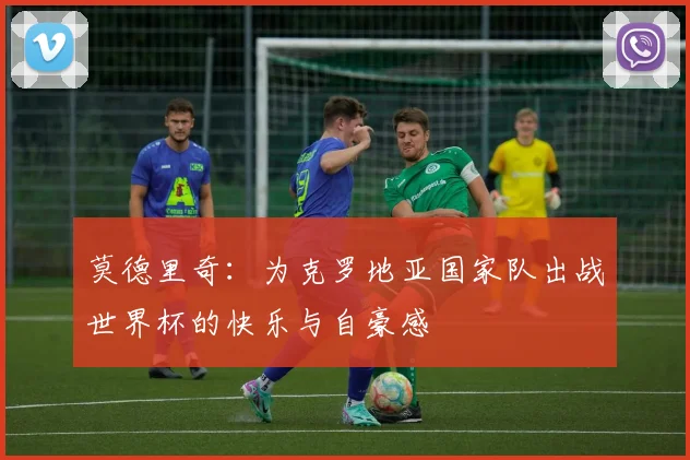 莫德里奇：为克罗地亚国家队出战世界杯的快乐与自豪感