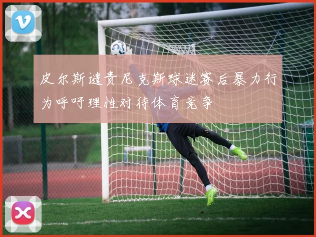 皮尔斯谴责尼克斯球迷赛后暴力行为呼吁理性对待体育竞争