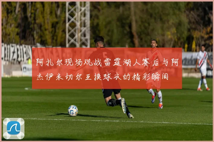 阿扎尔现场观战雷霆湖人赛后与阿杰伊米切尔互换球衣的精彩瞬间