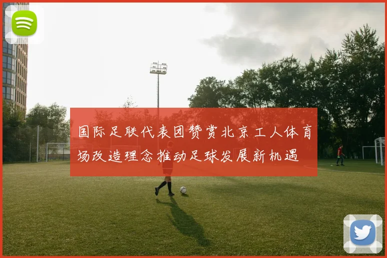 国际足联代表团赞赏北京工人体育场改造理念推动足球发展新机遇