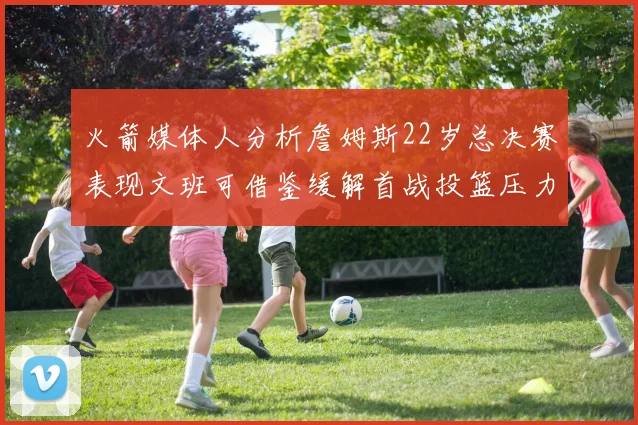 火箭媒体人分析詹姆斯22岁总决赛表现文班可借鉴缓解首战投篮压力