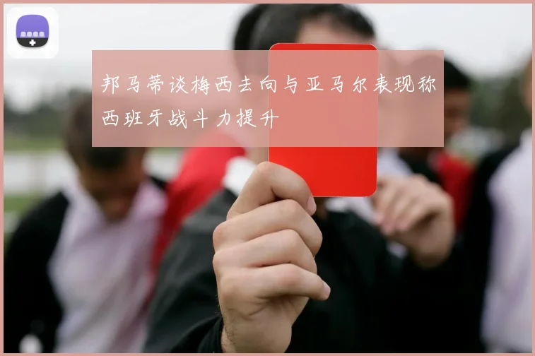 邦马蒂谈梅西去向与亚马尔表现称西班牙战斗力提升