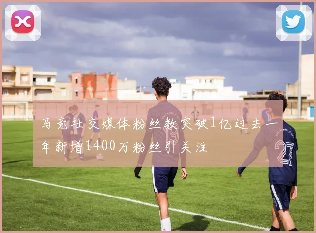 马竞社交媒体粉丝数突破1亿过去一年新增1400万粉丝引关注